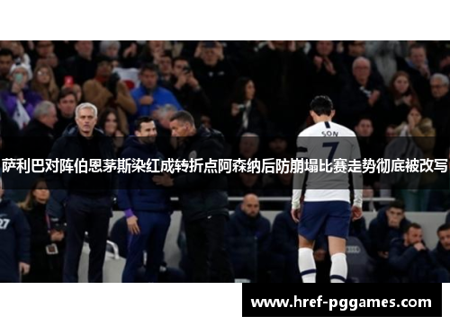 萨利巴对阵伯恩茅斯染红成转折点阿森纳后防崩塌比赛走势彻底被改写